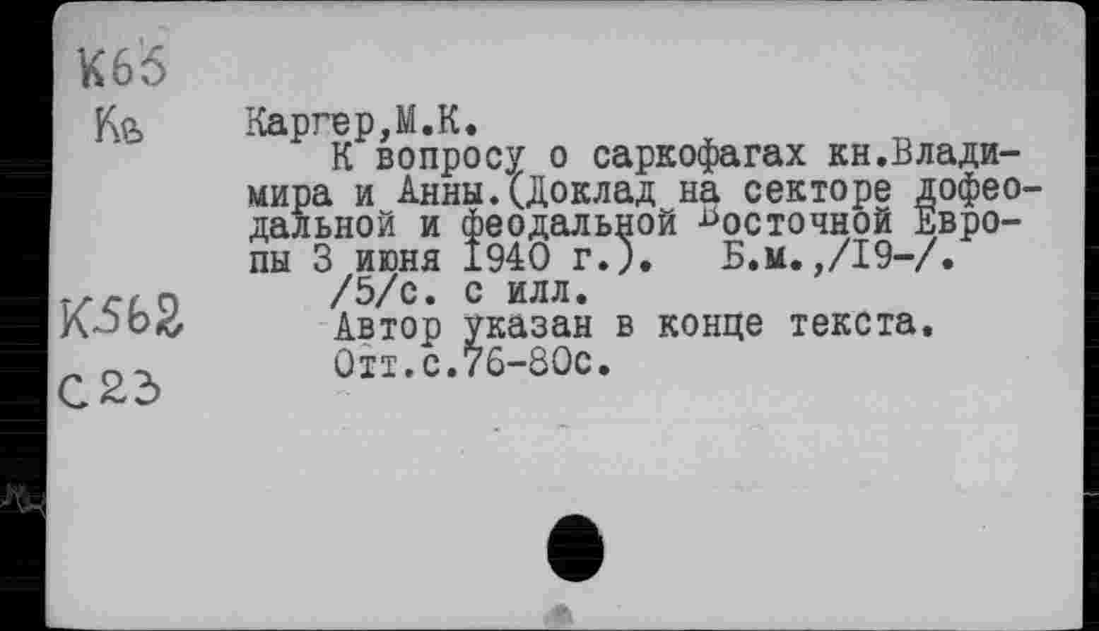 ﻿К65
Ке>
КЗЬ2
С23
Каргер,М.К.
К вопросу о саркофагах кн.Владимира и Анны.(Доклад на секторе дофео дальней и феодальной восточной Европы 3 июня 1940 г.;. Б.м.,/19-/.
/5/с. с илл.
Автор указан в конце текста.
0тт.с.76-80с.